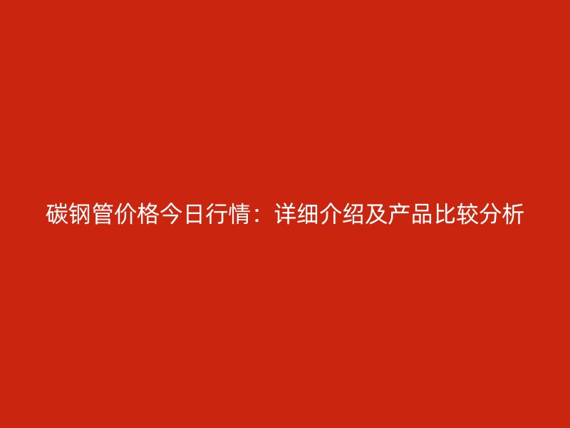 碳钢管价格今日行情:详细介绍及产品比较分析
