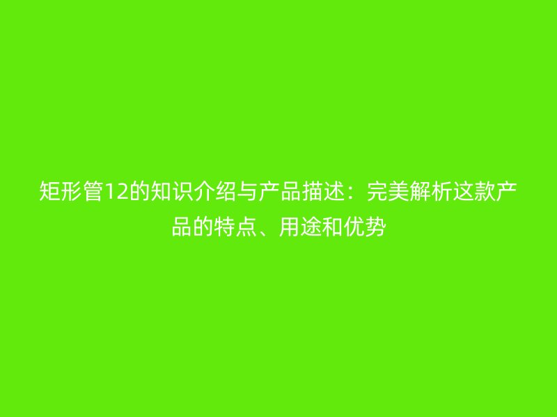 矩形管12的知识介绍与产品描述:完美解析这款产品的特点、用途和优势