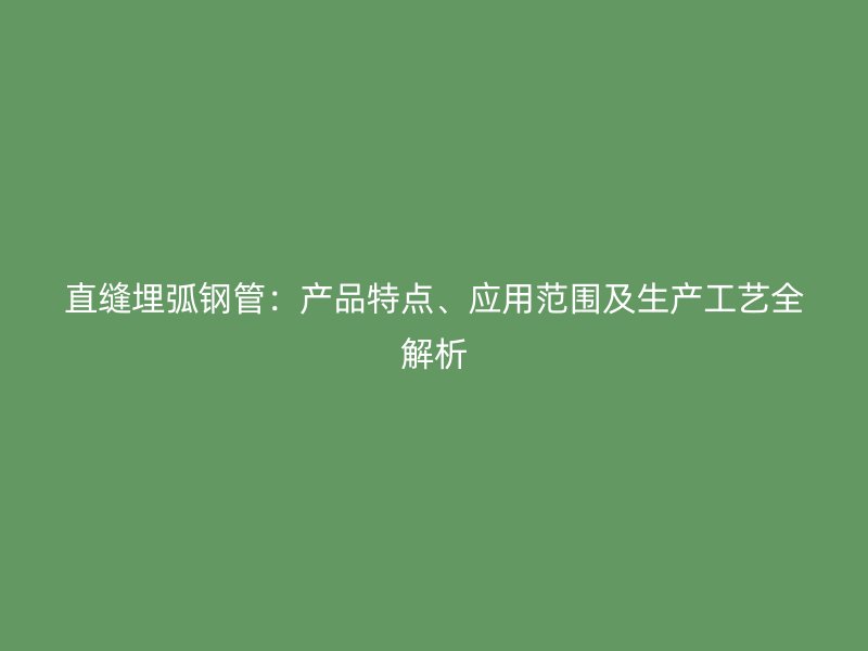 直缝埋弧钢管:产品特点、应用范围及生产工艺全解析