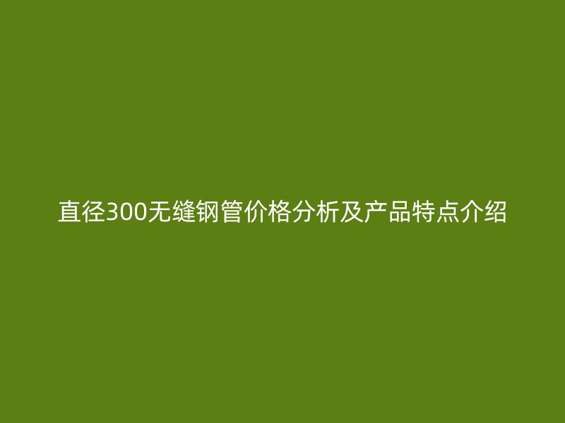 直径300无缝钢管价格分析及产品特点介绍
