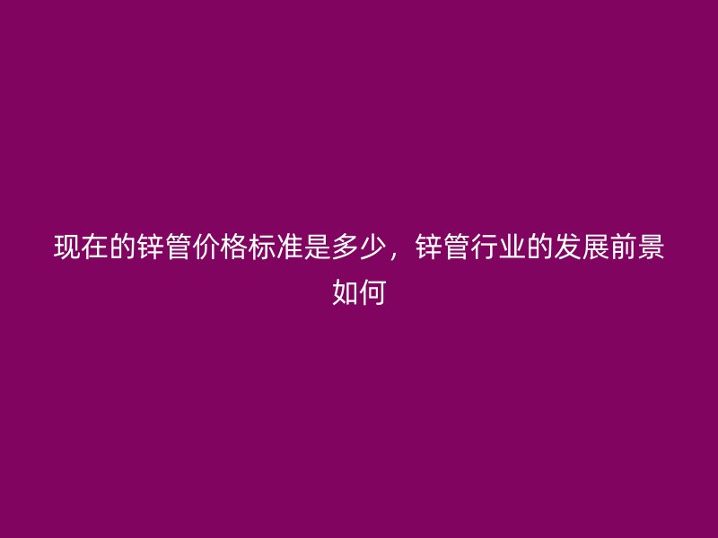 现在的锌管价格标准是多少，锌管行业的发展前景如何