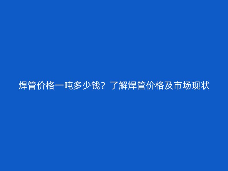 焊管价格一吨多少钱?了解焊管价格及市场现状
