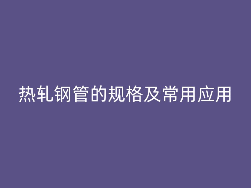热轧钢管的规格及常用应用