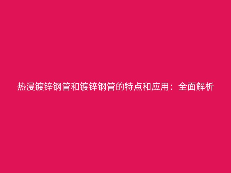 热浸镀锌钢管和镀锌钢管的特点和应用：全面解析