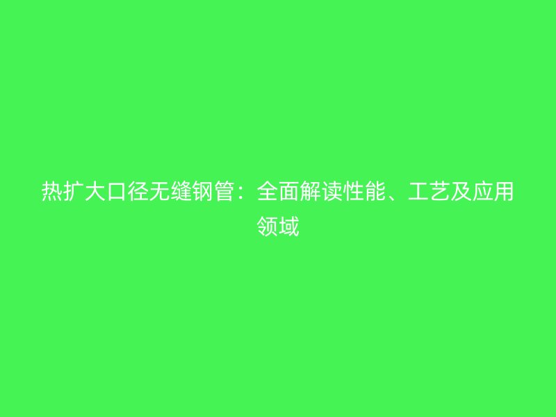 热扩大口径无缝钢管：全面解读性能、工艺及应用领域