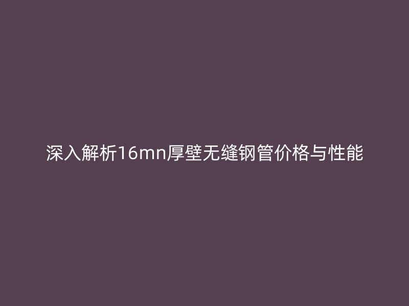 深入解析16mn厚壁无缝钢管价格与性能
