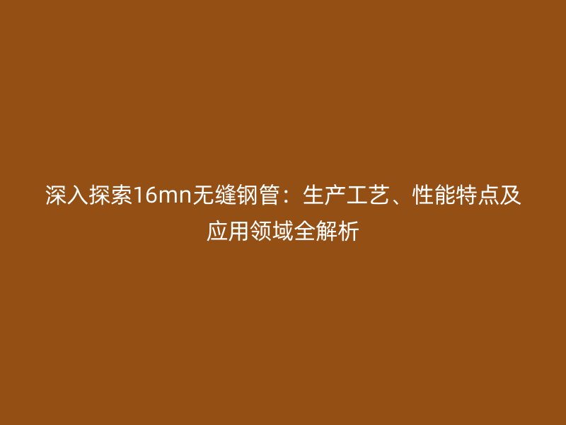 深入探索16mn无缝钢管：生产工艺、性能特点及应用领域全解析