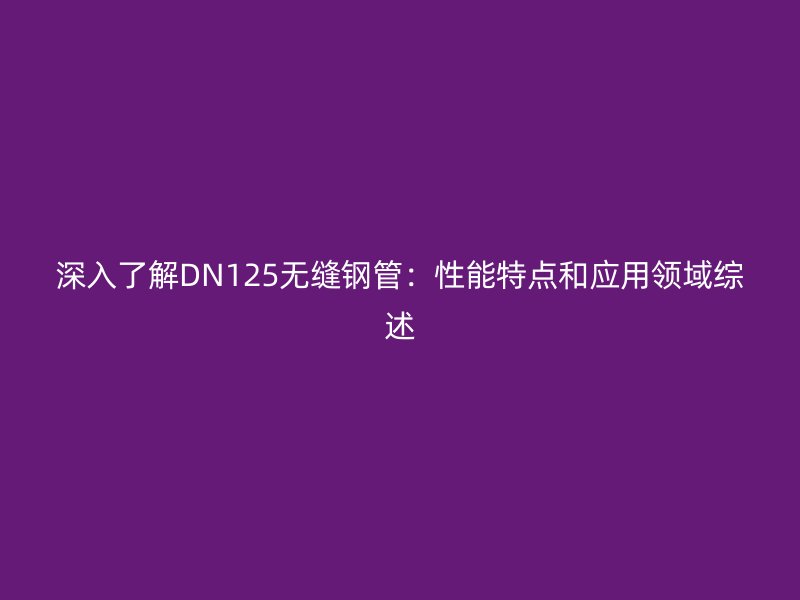 深入了解DN125无缝钢管：性能特点和应用领域综述