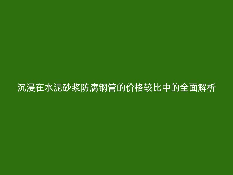沉浸在水泥砂浆防腐钢管的价格较比中的全面解析