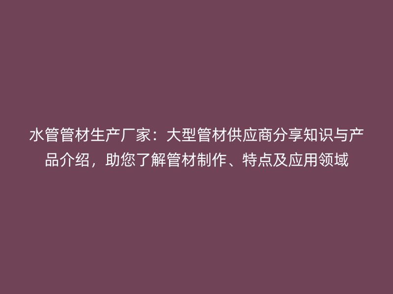 水管管材生产厂家:大型管材供应商分享知识与产品介绍,助您了解管材制作、特点及应用领域