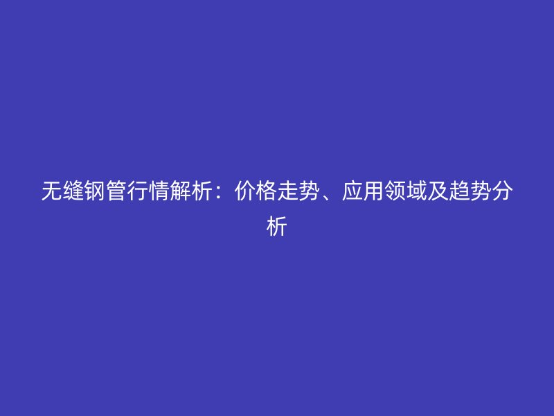 无缝钢管行情解析:价格走势、应用领域及趋势分析