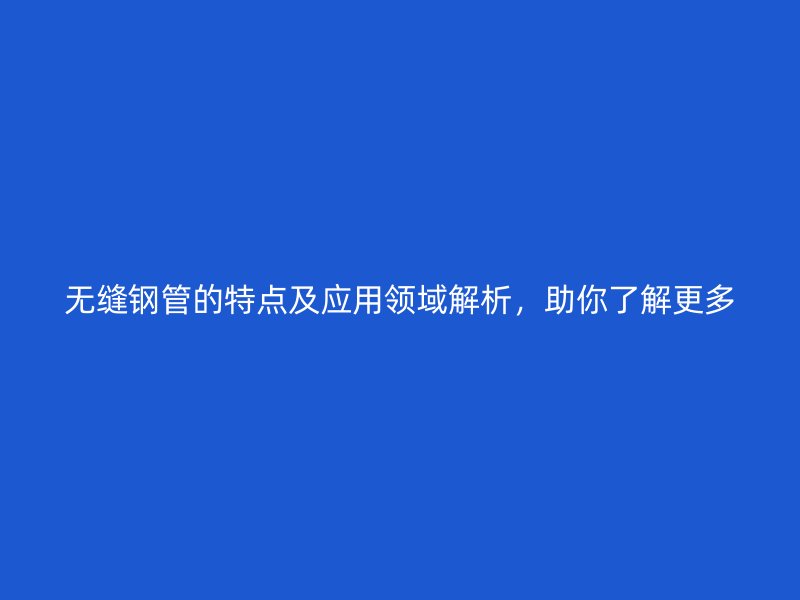 无缝钢管的特点及应用领域解析,助你了解更多