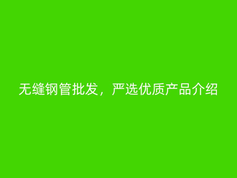 无缝钢管批发,严选优质产品介绍