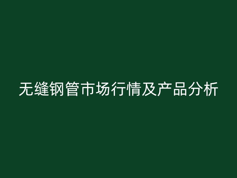 无缝钢管市场行情及产品分析