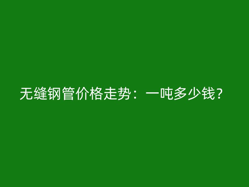 无缝钢管价格走势：一吨多少钱？