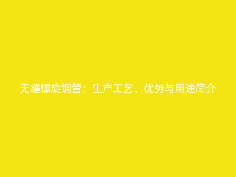 无缝螺旋钢管：生产工艺、优势与用途简介
