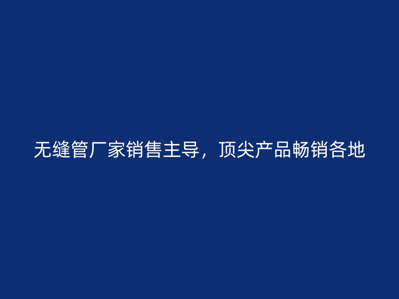 无缝管厂家销售主导,顶尖产品畅销各地