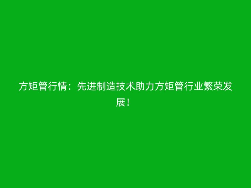 方矩管行情：先进制造技术助力方矩管行业繁荣发展！