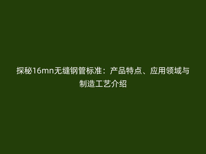 探秘16mn无缝钢管标准:产品特点、应用领域与制造工艺介绍