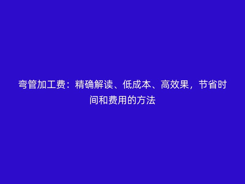 弯管加工费:精确解读、低成本、高效果,节省时间和费用的方法
