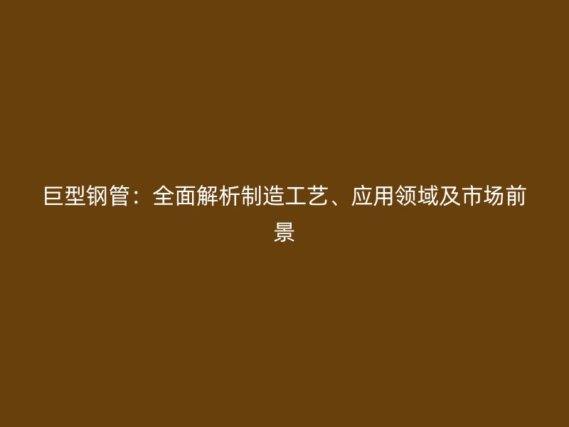 巨型钢管:全面解析制造工艺、应用领域及市场前景