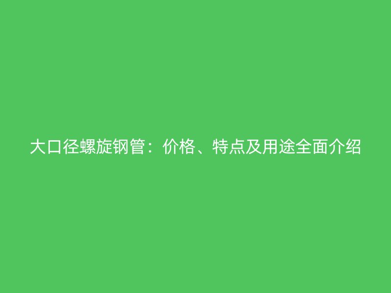 大口径螺旋钢管:价格、特点及用途全面介绍