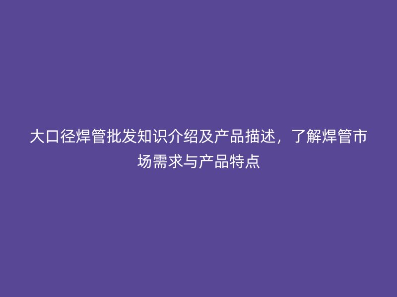 大口径焊管批发知识介绍及产品描述，了解焊管市场需求与产品特点