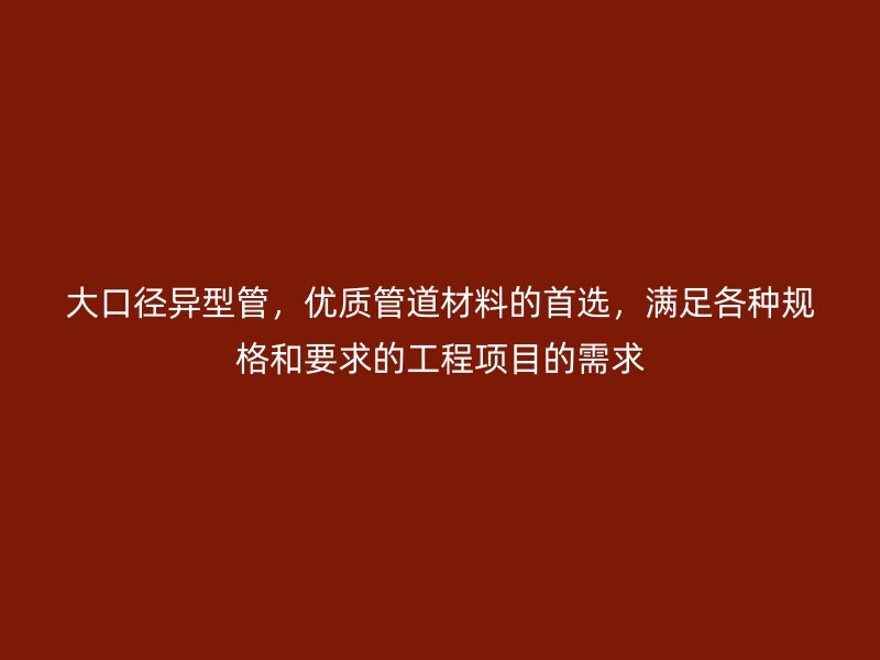 大口径异型管,优质管道材料的首选,满足各种规格和要求的工程项目的需求