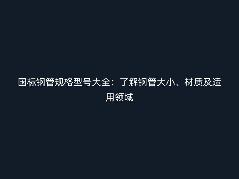 国标钢管规格型号大全:了解钢管大小、材质及适用领域