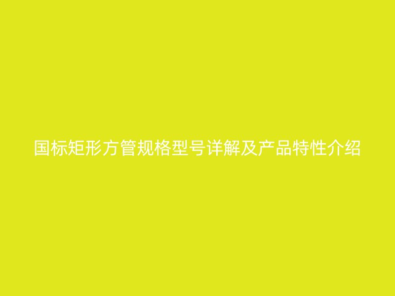 国标矩形方管规格型号详解及产品特性介绍