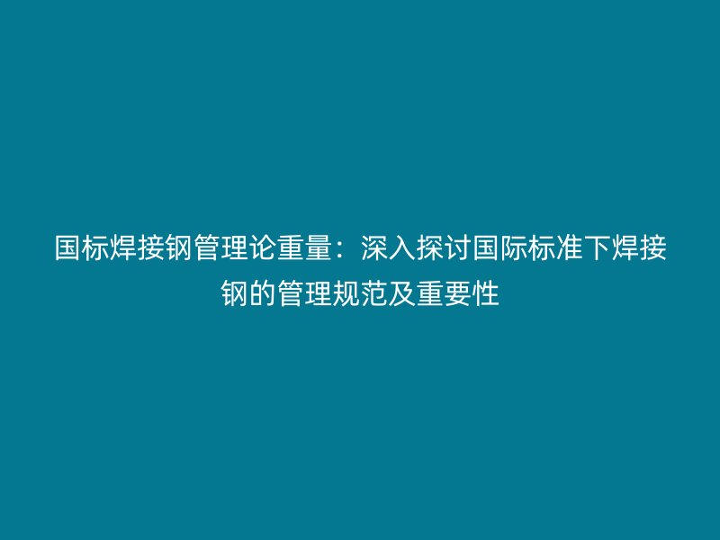 国标焊接钢管理论重量:深入探讨国际标准下焊接钢的管理规范及重要性