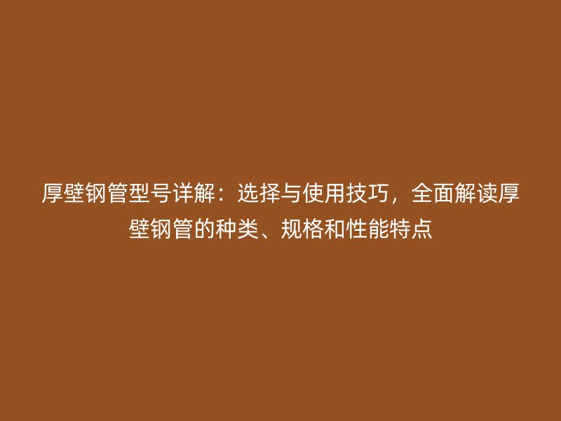 厚壁钢管型号详解:选择与使用技巧,全面解读厚壁钢管的种类、规格和性能特点