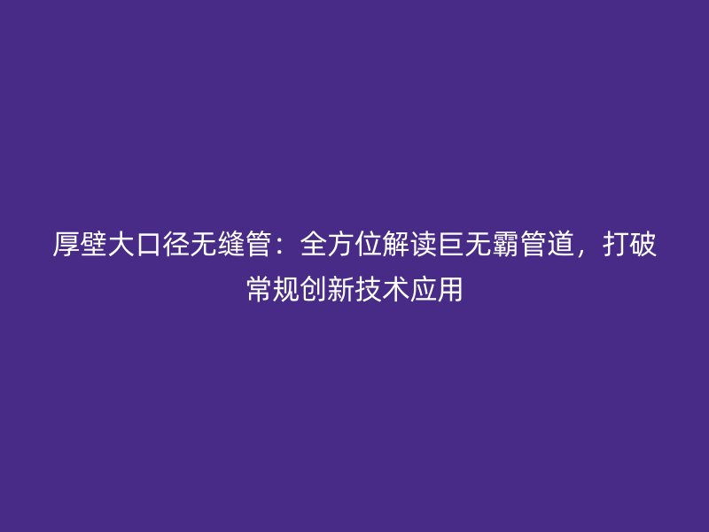 厚壁大口径无缝管:全方位解读巨无霸管道,打破常规创新技术应用