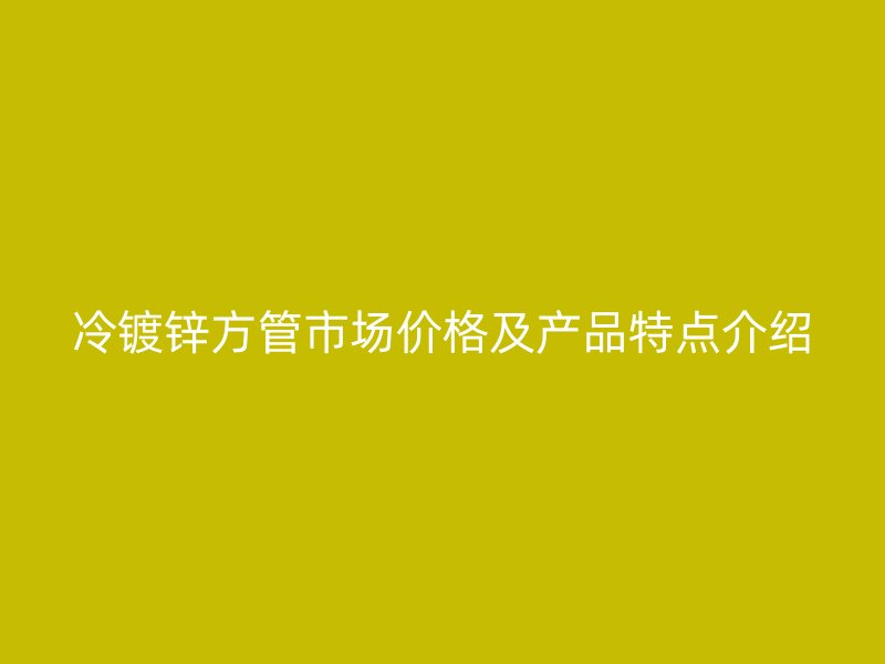 冷镀锌方管市场价格及产品特点介绍