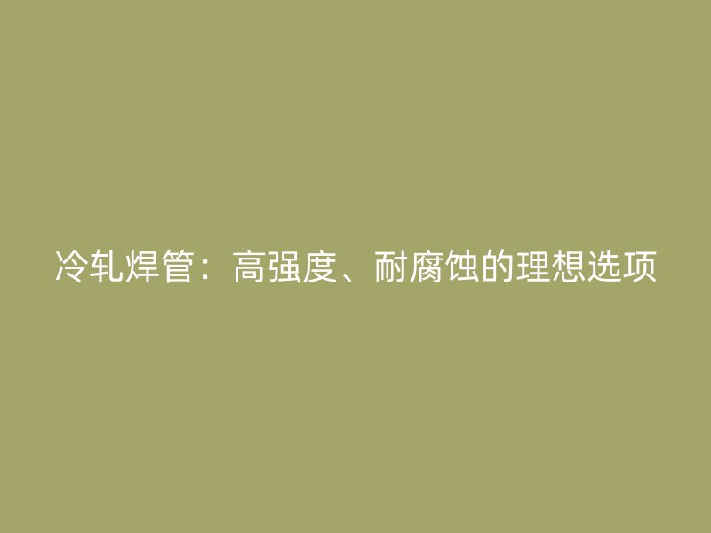 冷轧焊管:高强度、耐腐蚀的理想选项