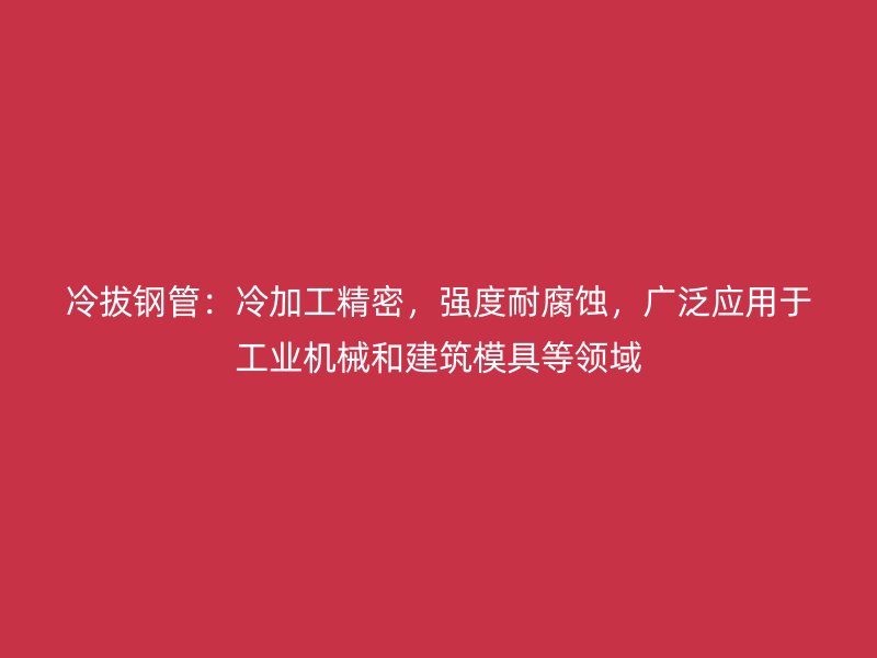 冷拔钢管:冷加工精密,强度耐腐蚀,广泛应用于工业机械和建筑模具等领域