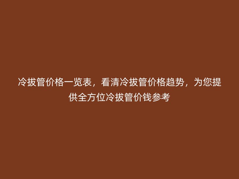 冷拔管价格一览表,看清冷拔管价格趋势,为您提供全方位冷拔管价钱参考