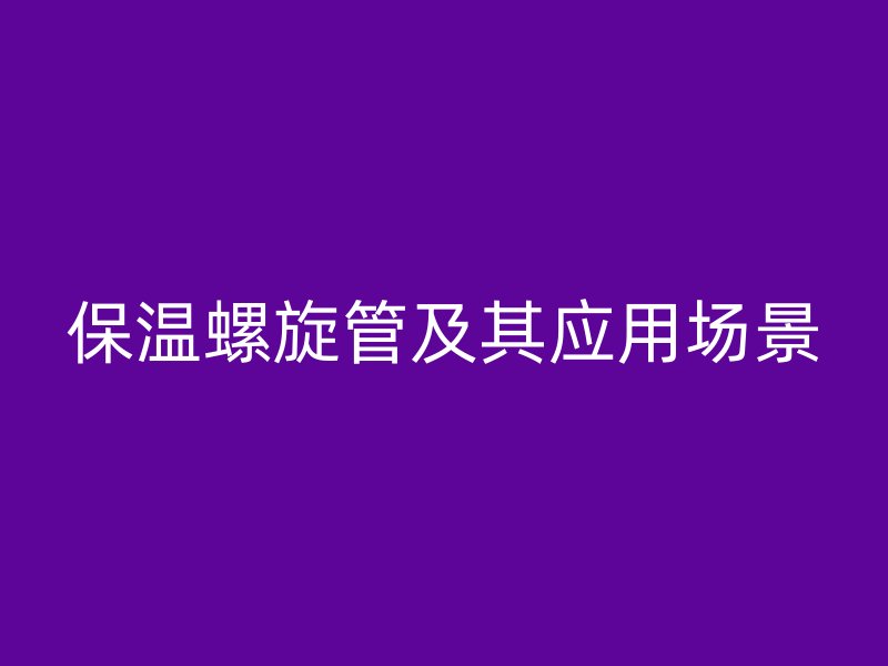 保温螺旋管及其应用场景