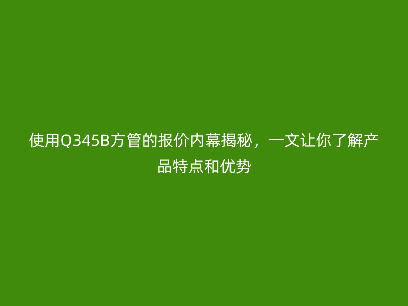 使用Q345B方管的报价内幕揭秘,一文让你了解产品特点和优势