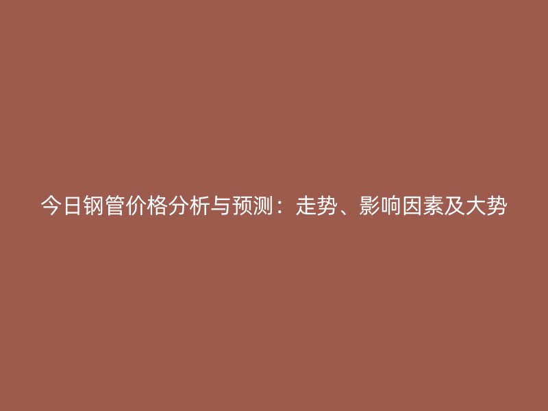 今日钢管价格分析与预测:走势、影响因素及大势