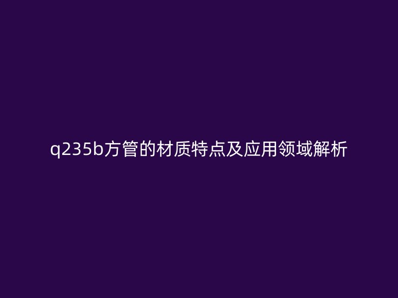 q235b方管的材质特点及应用领域解析