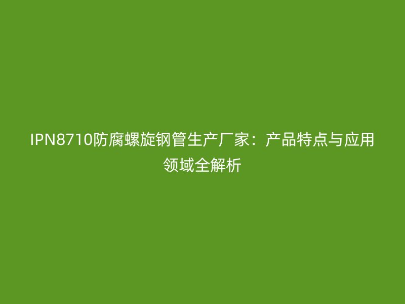 IPN8710防腐螺旋钢管生产厂家:产品特点与应用领域全解析