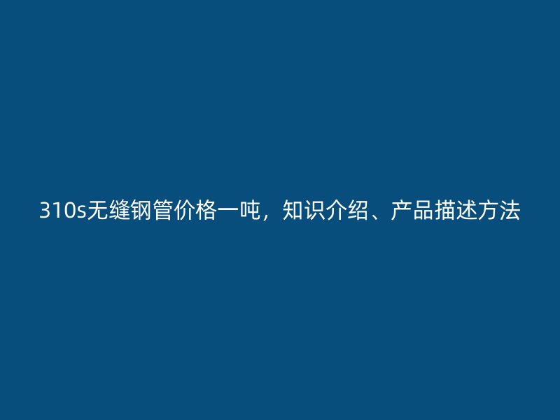 310s无缝钢管价格一吨，知识介绍、产品描述方法