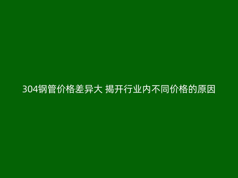 304钢管价格差异大 揭开行业内不同价格的原因