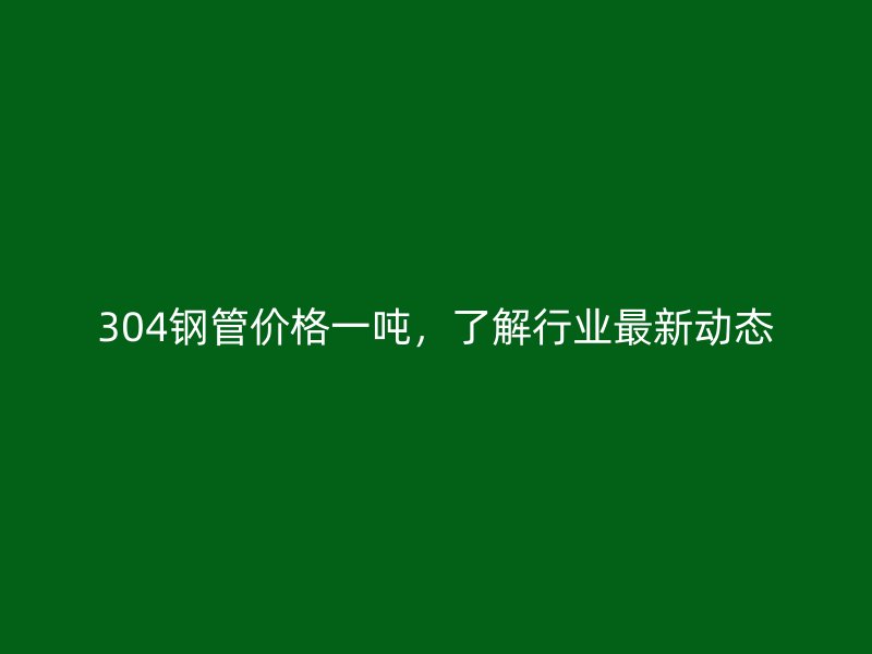 304钢管价格一吨,了解行业最新动态