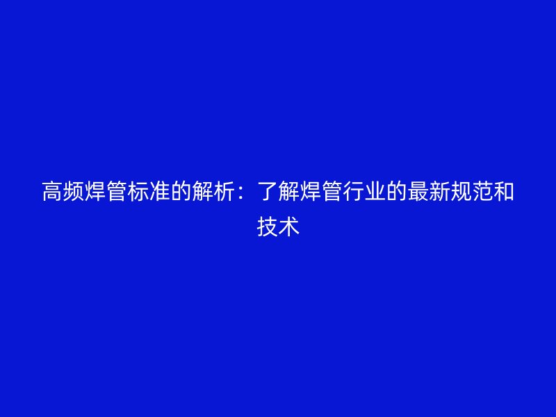 高频焊管标准的解析:了解焊管行业的最新规范和技术