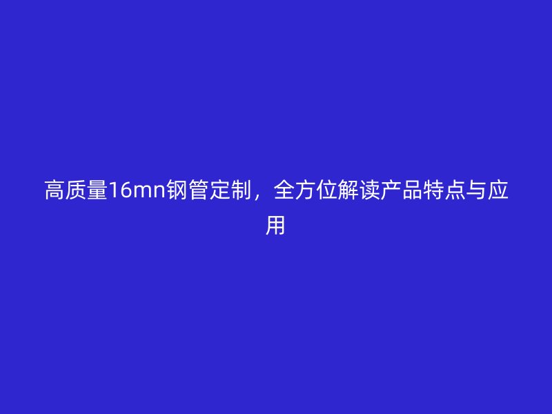 高质量16mn钢管定制,全方位解读产品特点与应用