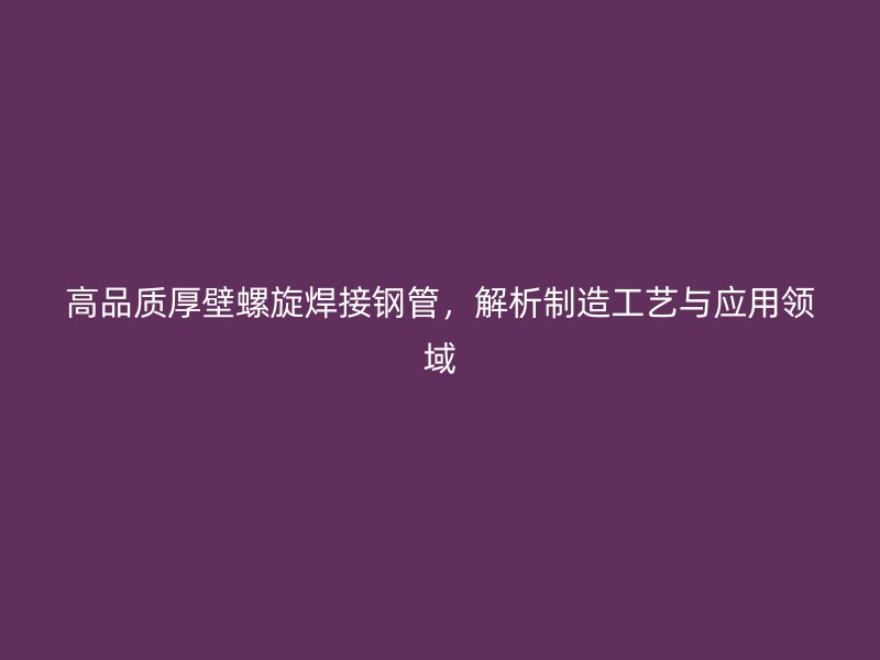 高品质厚壁螺旋焊接钢管，解析制造工艺与应用领域