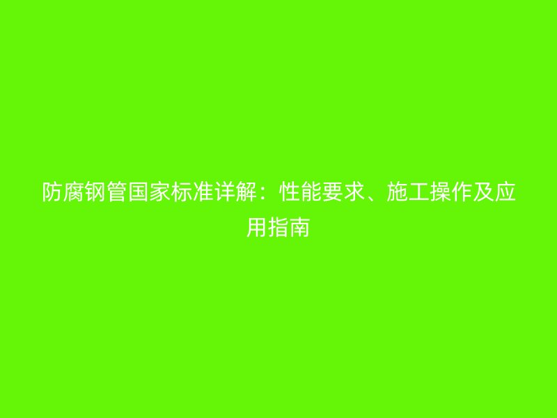 防腐钢管国家标准详解:性能要求、施工操作及应用指南