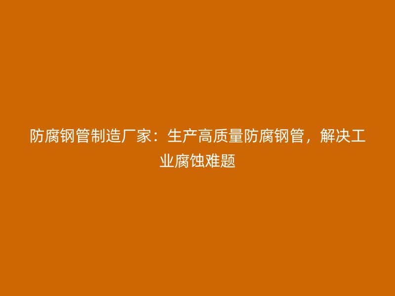 防腐钢管制造厂家:生产高质量防腐钢管,解决工业腐蚀难题